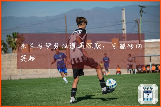 米兰与伊劳拉遭遇沉默，可能转向英超